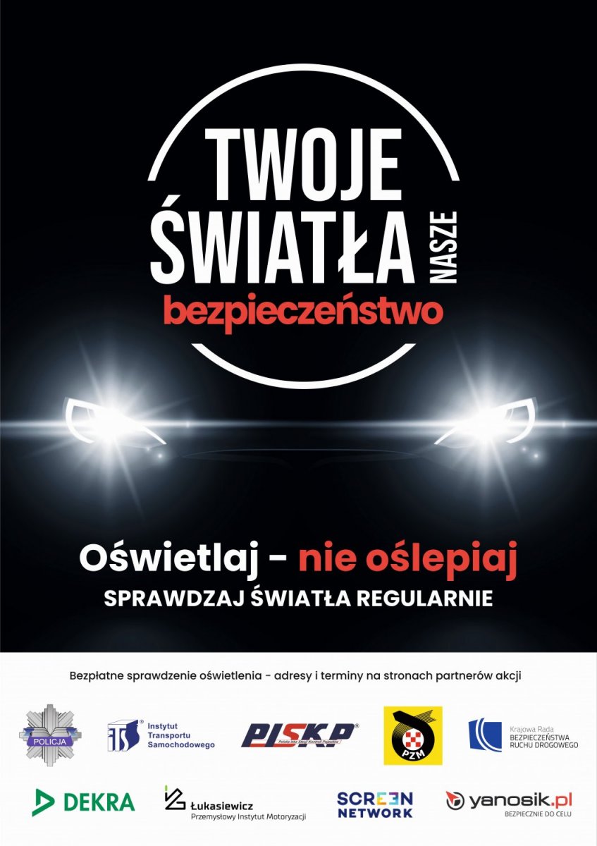 Plakat akcji Twoje światła - Nasze bezpieczeństwo. W centralnej części plakatu logo z nazwą akcji, a pod nim światła samochodu. Pod światłami tekst : Oświetlaj - nie oślepia, sprawdzaj światła regularnie. W dolnej części plakatu logo Policji, Instytutu Transportu Samochodowego, Polska Izba Stacji Kontroli Pojazdów, Polski Związek Motorowy, Krajowa Rada Bezpieczeństwa Ruchu Drogowego, firma DEKRA Polska Sp. z o.o., Sieć Badawcza Łukasiewicz - Przemysłowy Instytut Motoryzacji, firma Screen Network S.A. oraz Yanosik.