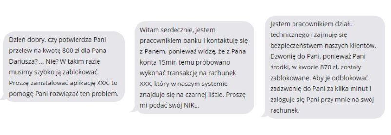 Dzień dobry, czy potwierdza Pani przelew na kwotę 800 zł dla Pana Dariusza? … Nie? W takim razie musimy szybko ją zablokować. Proszę zainstalować aplikację XXX, to pomogę Pani rozwiązać ten problem.  Witam serdecznie, jestem pracownikiem banku i kontaktuje się z Panem, ponieważ widzę, że z pana konta 15min temu próbowano wykonać transakcję na rachunek XXX, który w naszym systemie znajduje się na czarnej liście. Proszę mi podać swój NIK…  Jestem pracownikiem działu technicznego i zajmuję się bezpieczeństwem naszych klientów. Dzwonię do Pani, ponieważ Pani środki, w kwocie 870 zł, zostały zablokowane. Aby je odblokować zadzwonię do Pani za kilka minut i zaloguje się Pani przy mnie na swój rachunek.