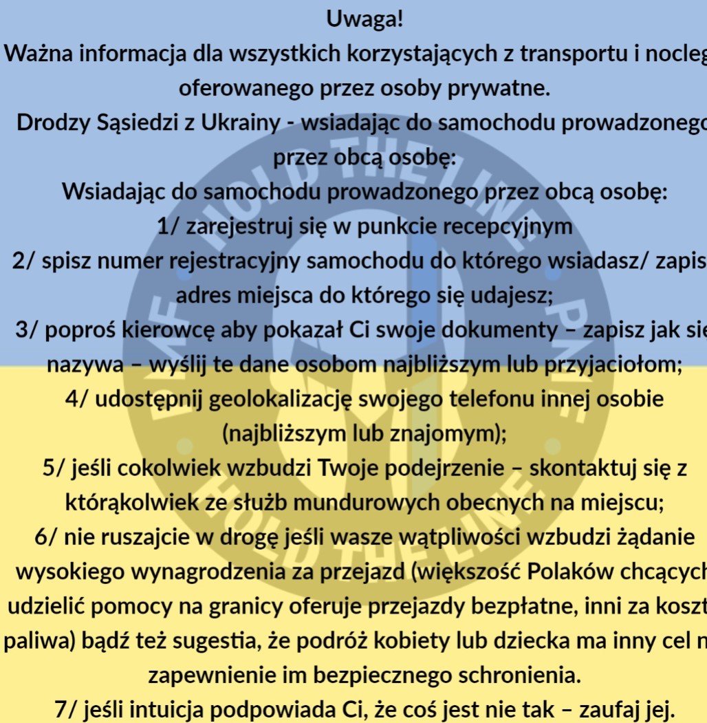 Tekst na grafice niebiesko żółtej: Uwaga! Ważna informacja dla wszystkich korzystających z transportu i noclegu oferowanego przez osoby prywatne. Drodzy sąsiedzi z Ukrainy-wsiadając do samochodu prowadzonego przez obcą osobę:1/zarejestruj się w punkcie recepcyjnym 2/ spisz numer rejestracyjny samochodu do którego wsiadasz/zapisz adres miejsca do którego się udajesz; 3/poproś kierowcę aby pokazał Ci swoje dokumenty-zapisz jak się nazywa-wyślij te dane osobom najbliższym lub przyjaciołom; 4/udostępnij geolokalizację swojego telefonu innej osobie(najbliższym lub znajomym); 5/jeśli cokolwiek wzbudzi Twoje podejrzenie-skontaktuj się z którąkolwiek ze służb mundurowych obecnych na miejscu; 6/ nie ruszajcie w drogę jeśli wasze wątpliwości wzbudzi żadanie wysokiego wynagrodzenia za przejazd(większość Polaków chcących udzielić pomocy na granicy oferuje przejazdy bezpłatnie, inni za koszty paliwa)bądź też sugestia, że podróż kobiety lub dziecka ma inny cel niż zapewnienie im bezpiecznego schronienia. 7/ jeśli intuicja podpowiada Ci, że coś jest nie tak-zaufaj jej.