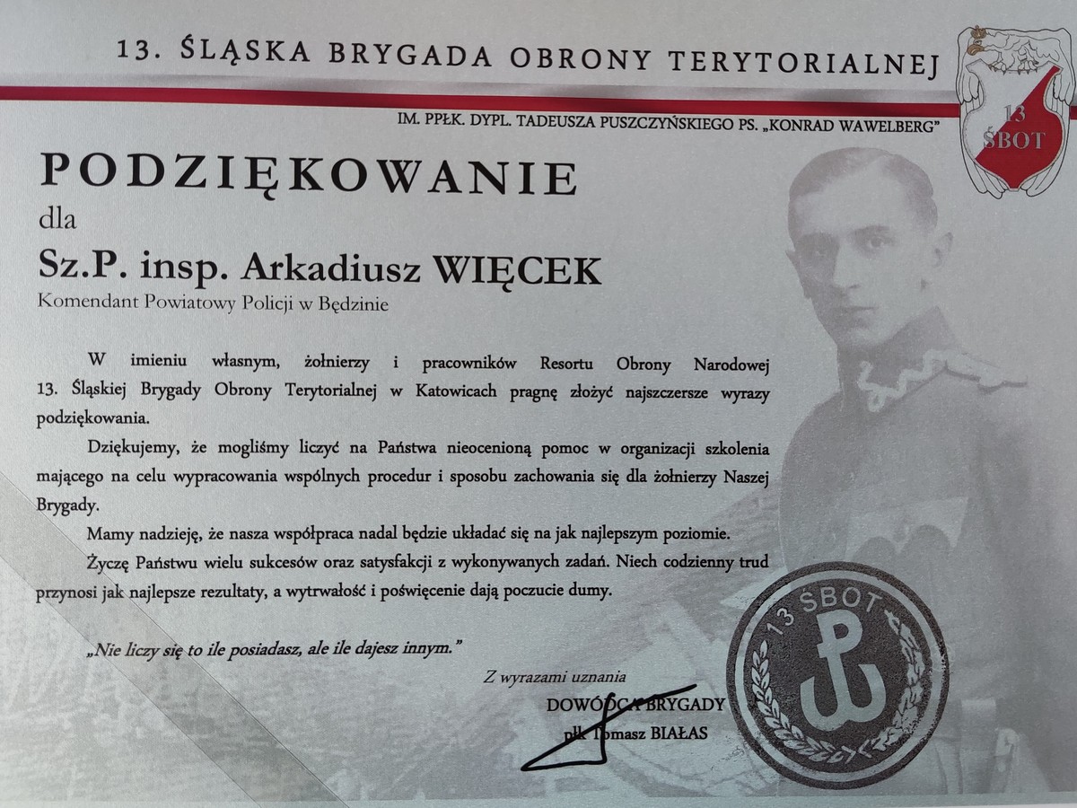 13. Śląska Brygada Obrony Terytorialnej IM.PPŁK. Tadeusza Puszczyńskiego PS."Konrad Wawelberg"  Podziękowanie dla Sz.P. insp. Arkadiusza WIĘCEK Komendant Powiatowy Policji w Będzinie W imieniu własnym, żołnierzy i pracowników Resortu Obrony Narodowej 13. Śląskiej Brygady Obrony Terytorialnej w Katowicach pragnę złożyć najszczersze wyrazy podziękowania. Dziękujemy, że mogliśmy liczyć na Państwa nieocenioną pomoc w organizacji szkolenia mającego na celu wypracowania wspólnych procedur i sposobu zachowania się dla żołnierzy Naszej Brygady. Mamy nadzieję, że nasza współpraca nadal będzie układać się na jak najlepszym poziomie. Życzę Państwu wielu sukcesów oraz satysfakcji z wykonywanych zadań. Niech codzienny trud przynosi jak najlepsze rezultaty, a wytrwałość i poświęcenie dają poczucie dumy.  „Nie liczy się to ile posiadasz, ale ile dajesz innym.” Z wyrazami uznania Dowódca Brygady płk Tomasz Białas