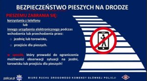 Grafika przedstawia napisy informujące o zmianach w przepisach ruchu drogowego BEZPIECZEŃSTWO PIESZYCH NA DRODZE PIESZEMU ZABRANIA SIĘ: korzystania z telefonu lub innego urządzenia elektronicznego podczas wchodzenia lub przechodzenia przez:  jezdnię lub torowisko, przejście dla pieszych. W sposób, który prowadzi do ograniczenia możliwości obserwacji sytuacji na jezdni, torowisku lub przejściu dla pieszych! BIURO RUCHU DROGOWEGO KOMENDY GŁÓWNEJ POLICJI