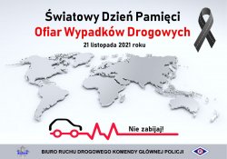 W górnej części plakatu znajduje się napis Światowy Dzień Pamięci Ofiar Wypadków Drogowych, 21 listopada 2021 roku. W centralnej części plakatu widać trójwymiarową mapę świata, poniżej grafikę ilustrującą kształt samochodu, czerwoną łamaną linię, a nad nią napis Nie zabijaj. W dolnej części plakatu znajduje się gwiazda policyjna, napis Biuro Ruchu Drogowego Komendy Głównej Policji oraz logo ruchu drogowego.