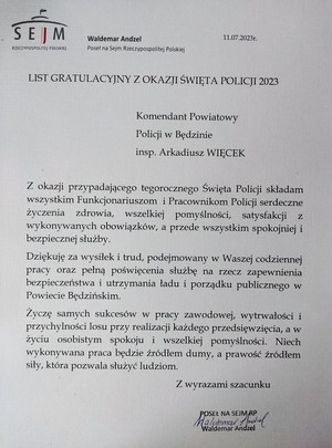 Zdjęcie przedstawia List Gratulacyjny z Okazji Święta Policji 2023 Komendant Powiatowy Policji w Będzinie inspektor Arkadiusz Więcek.  Z okazji przypadającego tegorocznego Święta Policji składam wszystkim Funkcjonariuszom i Pracownikom Policji serdeczne życzenia zdrowia, wszelkiej pomyślności, satysfakcji z wykonywanych obowiązków, a przede wszystkim spokojnej i bezpiecznej służby. Dziękuję za wysiłek i trud, podejmowany w Waszej codziennej pracy oraz pełną poświęcenia służbę na rzecz zapewnienia bezpieczeństwa i utrzymania ładu i porządku publicznego w Powiecie Zawierciańskim. Życzę samych sukcesów w pracy zawodowej, wytrwałości i przychylności losu przy realizacji każdego przedsięwzięcia, a w życiu osobistym spokoju i wszelkiej pomyślności. Niech wykonywana praca będzie źródłem dumy, a prawość źródłem siły, która pozwala służyć ludziom. Z wyrazami szacunku Poseł na Sejm RP Waldemar Andzel.