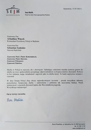 Zdjęcie przedstawia podziękowania od Poseł na Sejm Rzeczypospolitej Ewy Malik: 
Szanowny Pan Arkadiusz Więcek Komendant Powiatowy Policji w Będzinie
Szanowny Pan Sebastian Szaleniec Starosta Będziński. Szanowna Pani i Panie Komendancie, Szanowny Panie Starosto, Szanowni Policjanci, Szanowni Państwo, Służba w Policji to zaszczyt, ale i obowiązek. Zakładając codziennie mundur jesteście gotowi do służby na rzecz społeczeństwa przejmując odpowiedzialność za bezpieczeństwo obywateli. Robicie to bez wahania, mając świadomość zagrożeń jakie ta służba niesie. To budzi najwyższe uznanie i szacunek. W dniu Święta Policji chcę złożyć najserdeczniejsze życzenia-przede wszystkim zdrowia, pomyślności, bezpiecznej służby i zadowolenia z pełnienia tak zaszczytnej funkcji. Niech wdzięczność i szacunek obywateli będzie dla Was dodatkową nagrodą. Wszystkiego najlepszego! Łączę wyrazy szacunku Ewa Malik.