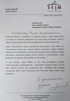 Zdjęcie przedstawia podziękowania od Posła na Sejm RP Roberta Warwasa:
Szanowny Pan inspektor Arkadiusz Więcek Komendant Powiatowy Policji w Będzinie. Szanowny Panie Komendancie. Serdecznie dziękuję za zaproszenie na uroczyste obchody z okazji Święta Policji. Ze względu na obowiązki parlamentarne nie mogę przybyć do Państwa osobiście, dlatego tą drogą kieruję na ręce Pana Komendanta słowa uznania i podziękowania. Jedną z najważniejszych wartości człowieka jest bezpieczeństwo, które właśnie Wy, Funkcjonariusze Policji nam i naszym rodzinom zapewniacie, dlatego chciałbym podziękować za trud wkładany w stanie na straży bezpieczeństwa mieszkańców Jaworzna. Jednocześnie gratuluję odwagi, sumienności i profesjonalizmu z jakim podchodzicie do pełnienia ofiarnej i pełnej poświęceń służby. W dniu Waszego święta składam na ręce Pana Komendanta wszystkim Funkcjonariuszkom, Funkcjonariuszom i Pracownikom Cywilnym Policji życzenia wielu sukcesów zarówno tych zawodowych, jak i prywatnych oraz spokojnej i bezpiecznej służby. Niech wykonywana przez Was praca będzie źródłem durny i satysfakcji. Biuro Poselskie Posła na Sejm RP Roberta Warwasa.