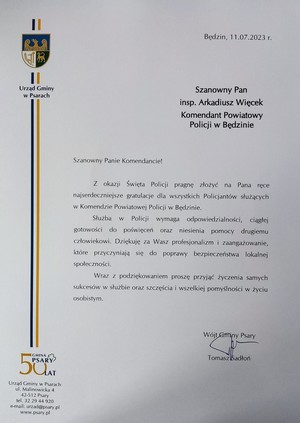 Zdjęcie przedstawiające list gratulacyjny od Wójta Gminy Psary. Szanowny Pan inspektor Arkadiusz Więcek Komendant Powiatowy Policji w Będzinie
Szanowny Panie Komendancie! Z okazji Święta Policji pragnę złożyć na Pana ręce najserdeczniejsze gratulacje dla wszystkich Policjantów służących w Komendzie Powiatowej Policji w Będzinie. Służba w Policji wymaga odpowiedzialności, ciągłej gotowości do poświęceń oraz niesienia pomocy drugiemu człowiekowi. Dziękuję za Wasz profesjonalizm i zaangażowanie, które przyczyniają się do poprawy bezpieczeństwa lokalnej społeczności. Wraz z podziękowaniem proszę przyjąć życzenia samych sukcesów w służbie oraz szczęścia i wszelkiej pomyślności w życiu osobistym. Wójt Gminy Psary Tomasz Sadłoń.