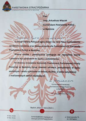 Zdjęcie przedstawiające list gratulacyjny od Komendanta będzińskiej straży pożarnej. Pan inspektor Arkadiusz Więcek Komendant Powiatowy Policji w Będzinie. Szanowny Panie Komendancie. Z okazji Święta Policji pragnę złożyć na ręce Pana Komendanta serdeczne życzenia oraz słowa uznania dla funkcjonariuszy Komendy Powiatowej Policji w Będzinie. Wasza służba i poświęcenie zasługuje na najwyższą ocenę i powinna być powodem do dumy i zadowolenia. W imieniu strażaków Komendy Powiatowej Państwowej Straży Pożarnej w Będzinie życzę również zdrowia, pomyślności w życiu osobistym i wielu sukcesów w dalszej służbie, a także satysfakcji z realizowanych zadań służbowych. Z poważaniem Komendant Powiatowy Państwowej Straży Pożarnej w Będzinie. mł. bryg. Arkadiusz Spera.