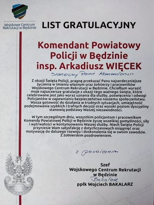 Zdjęcie przedstawia List Gratulacyjny Komendant Powiatowy Policji w Będzinie inspektor Arkadiusz Więcek. Szanowny Panie Komendancie Z okazji Święta Policji, pragnę przekazać Panu najserdeczniejsze 
życzenia w imieniu własnym oraz żołnierzy i pracowników Wojskowego Centrum Rekrutacji w Będzinie. Chciałbym wyrazić moje najszczersze gratulacje z okazji tego ważnego święta, które 
celebrowane jest jako wyraz uznania dla służby, poświecenia i odwagi. Policjantów w zapewnianiu bezpieczeństwa naszemu społeczeństwu. Wasza gotowość do działania w trudnych sytuacjach, umiejętność podejmowania szybkich i trafnych decyzji oraz wysoki poziom dyscypliny 
stanowią podstawy Waszej niezawodności. W tym szczególnym dniu, wszystkim policjantom i pracownikom Komendy Powiatowej Policji w Będzinie życzę wszelkiej pomyślności, siły 
i wytrwałości w kontynuowaniu Waszej służby. Niech Święto Policji przyniesie Wam satysfakcję z dotychczasowych osiągnięć oraz motywację do dalszego rozwoju i doskonalenia się w swoim zawodzie. Z żołnierskim pozdrowieniem. Szef Wojskowego Centrum Rekrutacji w Będzinie ppłk Wojciech Bakalarz.