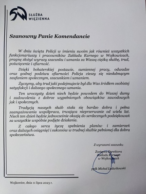 Zdjęcie przedstawia list gratulacyjny SŁUŻBA WIĘZIENNA
Szanowny Panie Komendancie
W dniu święta Policji w imieniu swoim jak również wszystkich funkcjonariuszy i pracowników Zakładu Karnego w Wojkowicach, pragnę złożyć wyrazy szacunku i uznania za Waszą ciężką służbę, trud, poświęcenie i ofiarność. Dzięki bohaterskiej postawie, sumiennej pracy, odwadze oraz godnej podziwu ofiarności Policja cieszy się niesłabnącym zaufaniem społecznym, szacunkiem i uznaniem. Życzymy, aby trud jaki podejmujecie był dla Was źródłem osobistej satysfakcji i dalszego społecznego uznania. Ten uroczysty dzień niech będzie powodem do Waszej durny i zadowolenia z dobrze wypełnionych obowiązków zawodowych jak i społecznych.
Tradycją naszych służb stała się bardzo dobra i pełna zaangażowania współpraca, trwająca nieprzerwanie od wielu lat. Niech ten dzień będzie jednocześnie okazją do serdecznych podziękowań za wszystkie wspólnie podjęte działania.
Z całego serca życzę spełnienia planów i zamierzeń oraz dalszych osiągnięć i sukcesów w trudnej służbie pełnionej dla dobra społeczeństwa. Z wyrazami szacunku Zastępca Dyrektora Zakładu Karnego w Wojkowicach ppłk Michał Ludwikowski.