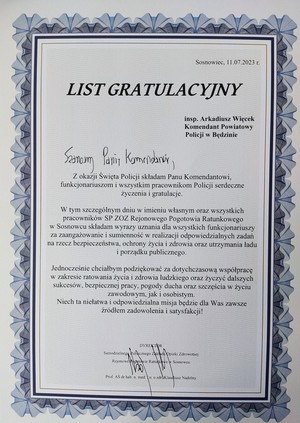 Zdjecie przedstawia list gratulacyjny od Dyrektora Samodzielnego Publicznego Zakładu Opieki Zdrowotnej Rejonowe Pogotowie Ratunkowe w Sosnowcu prof. AŚ dr hab. n. med. I n. o zdr. Klaudiusz Nadolny

List Gratulacyjny inspektor Arkadiusz Więcek Komendant Powiatowy Policji w Będzinie. Szanowny Panie Komendancie, Z okazji Święta Policji składam Panu Komendantowi, funkcjonariuszom i wszystkim pracownikom Policji serdeczne życzenia i gratulacje. W tym szczególnym dniu w imieniu własnym oraz wszystkich pracowników SP ZOZ Rejonowego Pogotowia Ratunkowego w Sosnowcu składam wyrazy uznania dla wszystkich funkcjonariuszy za zaangażowanie i sumienność w realizacji odpowiedzialnych zadań na rzecz bezpieczeństwa, ochrony życia i zdrowia oraz utrzymania ładu i porządku publicznego. Jednocześnie chciałbym podziękować za dotychczasową współpracę w zakresie ratowania życia i zdrowia ludzkiego oraz życzyć dalszych sukcesów, bezpiecznej pracy, pogody ducha oraz szczęścia w życiu zawodowym, jak i osobistym. Niech ta niełatwa i odpowiedzialna misja będzie dla Was zawsze źródłem zadowolenia i satysfakcji! Dyrektor Samodzielnego Publicznego Zakładu Opieki Zdrowotnej Rejonowe Pogotowie Ratunkowe w Sosnowcu prof. AŚ dr hab. n. med. I n. o zdr. Klaudiusz Nadolny