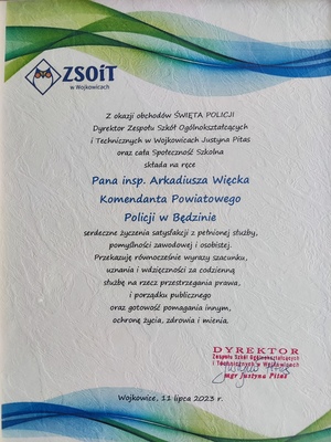 Zdjęcie przedstawiające list gratulacyjny Z okazji obchodów Święta Policji Dyrektor Zespołu Szkół Ogólnokształcących i Technicznych w Wojkowicach Justyna Pitas oraz cała Społeczność Szkolna składa na ręce Pana inspektora Arkadiusza Więcka Komendanta Powiatowego Policji w Będzinie serdeczne życzenia satysfakcji z pełnionej służby, pomyślności zawodowej i osobistej. Przekazuję równocześnie wyrazy szacunku, uznania i wdzięczności za codzienną służbę na rzecz przestrzegania prawa, i porządku publicznego oraz gotowość pomagania innym, ochronę życia, zdrowia i mienia. Dyrektor Zespołu Szkół Ogólnokształcących i Technicznych w Wojkowicach magister Justyna Pitas.