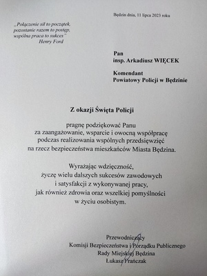 Zdjęcie przedstawia list gratulacyjny od Przewodniczącego Komisji Bezpieczeństwa i Porządku Publicznego
Rady Miejskiej Będzina Łukasza Frańczaka „Połączenie sił to początek, pozostanie razem to postęp, wspólna praca to sukces ”
Hemy Ford. Pan inspektor Arkadiusz WIĘCEK Komendant Powiatowy Policji w Będzinie
Z okazji Święta Policji pragnę podziękować Panu za zaangażowanie, wsparcie i owocną współpracę
podczas realizowania wspólnych przedsięwzięć na rzecz bezpieczeństwa mieszkańców Miasta Będzina. Wyrażając wdzięczność, życzę wielu dalszych sukcesów zawodowych i satysfakcji z wykonywanej pracy, jak również zdrowia oraz wszelkiej pomyślności w życiu osobistym.
Przewodniczący Komisji Bezpieczeństwa i Porządku Publicznego
Rady Miejskiej Będzina Łukasz Frańczak